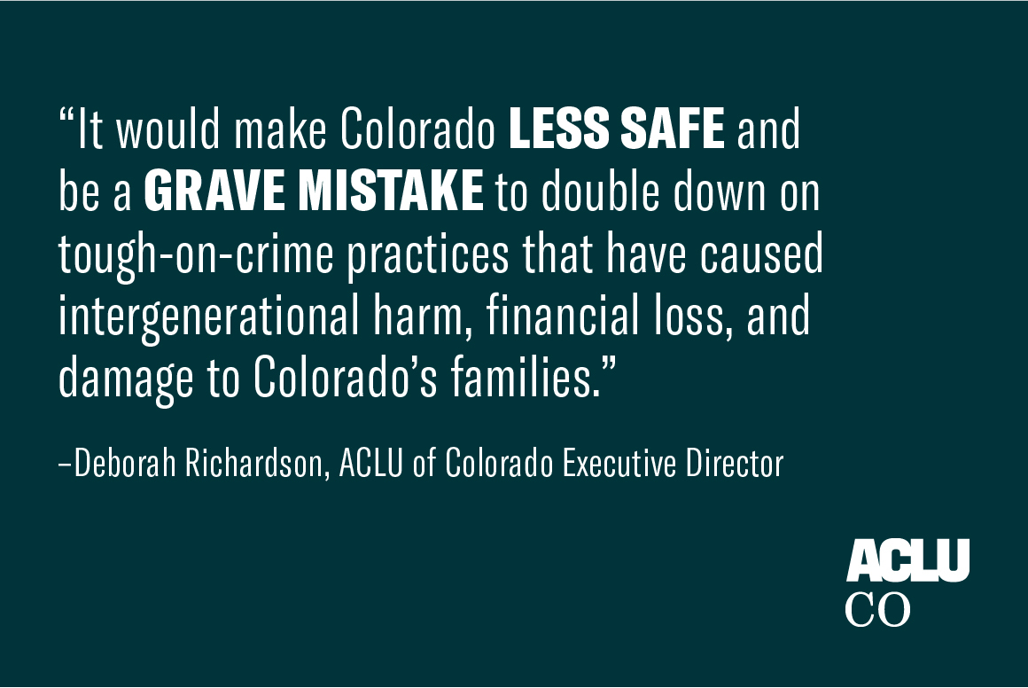 It would make colorado less safe and be a grave mistake to double down on tough on crime practices that have caused intergenerational harm, financial loss, and damage to colorado's families. Statement by Deborah Richardson, ACLU of CO Executive Director